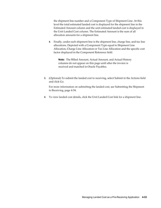 the shipment line number and a Component Type of Shipment Line. At this
          level the total estimated landed cost is displayed for the shipment line in the
          Estimated Amount column and the unit estimated landed cost is displayed in
          the Unit Landed Cost column. The Estimated Amount is the sum of all
          allocation amounts for a shipment line.

     4.   Finally, under each shipment line is the shipment line, charge line, and tax line
          allocations. Depicted with a Component Type equal to Shipment Line
          Allocation, Charge Line Allocation or Tax Line Allocation and the specific cost
          factor displayed in the Component Reference field.

              Note: The Billed Amount, Actual Amount, and Actual History
              columns do not appear on this page until after the invoice is
              received and matched in Oracle Payables.



3.   (Optional) To submit the landed cost to receiving, select Submit in the Actions field
     and click Go.
     For more information on submitting the landed cost, see Submitting the Shipment
     to Receiving, page 4-54.

4.   To view landed cost details, click the Unit Landed Cost link for a shipment line.




                                   Managing Landed Cost as a Pre-Receiving Application    4-53
 