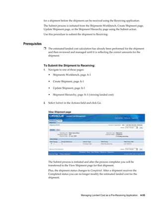 for a shipment before the shipment can be received using the Receiving application.
                The Submit process is initiated from the Shipments Workbench, Create Shipment page,
                Update Shipment page, or the Shipment Hierarchy page using the Submit action.
                Use this procedure to submit the shipment to Receiving:


Prerequisites
                Ì The estimated landed cost calculation has already been performed for the shipment
                     and then reviewed and managed until it is reflecting the correct amounts for the
                     shipment.


                To Submit the Shipment to Receiving:
                1.   Navigate to one of these pages:
                     •   Shipments Workbench, page A-1

                     •   Create Shipment, page A-1

                     •   Update Shipment, page A-1

                     •   Shipment Hierarchy, page A-1 (viewing landed cost)


                2.   Select Submit in the Actions field and click Go.


                     View Shipment page




                     The Submit process is initiated and after the process completes you will be
                     transferred to the View Shipment page for that shipment.
                     Plus, the shipment status changes to Completed. After a shipment receives the
                     Completed status you can no longer modify the estimated landed cost for the
                     shipment.




                                                  Managing Landed Cost as a Pre-Receiving Application    4-55
 