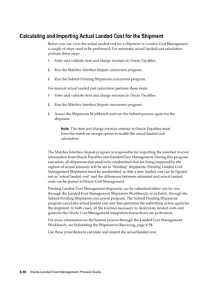 Calculating and Importing Actual Landed Cost for the Shipment
                 Before you can view the actual landed cost for a shipment in Landed Cost Management
                 a couple of steps need to be performed. For automatic actual landed cost calculation
                 perform these steps:
                 1.   Enter and validate item and charge invoices in Oracle Payables.

                 2.   Run the Matches Interface Import concurrent program.

                 3.   Run the Submit Pending Shipments concurrent program.

                 For manual actual landed cost calculation perform these steps:
                 1.   Enter and validate item and charge invoices in Oracle Payables.

                 2.   Run the Matches Interface Import concurrent program.

                 3.   Access the Shipments Workbench and run the Submit process again for the
                      shipment.

                          Note: The item and charge invoices entered in Oracle Payables must
                          have the match on receipt option to enable the actual landed cost
                          calculation.


                 The Matches Interface Import program is responsible for importing the matched invoice
                 information from Oracle Payables into Landed Cost Management. During this program
                 execution, all shipments that need to be resubmitted that are being impacted by the
                 capture of actual amounts will be set as "Pending" shipments. Pending Landed Cost
                 Management Shipments must be resubmitted, so that a new landed cost can be figured
                 out as "actual landed cost" and the differences between estimated and actual landed
                 costs can be posted to Oracle Cost Management.
                 Pending Landed Cost Management shipments can be submitted either one by one,
                 through the Landed Cost Management Shipments Workbench, or in batch, through the
                 Submit Pending Shipments concurrent program. The Submit Pending Shipments
                 program calculates actual landed cost and then performs the submitting action again for
                 the shipment. In both cases, all the routines necessary to recalculate landed costs and
                 generate the Oracle Cost Management integration transactions are performed.
                 For more information on the Submit process through the Landed Cost Management
                 Workbench, see Submitting the Shipment to Receiving, page 4-54.
                 Use these procedures to calculate and import the actual landed cost:




4-56    Oracle Landed Cost Management Process Guide
 