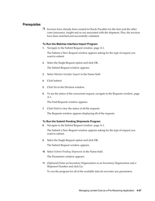 Prerequisites
                Ì Invoices have already been created in Oracle Payables for the item and the other
                     costs (insurance, freight and so on) associated with the shipment. Plus, the invoices
                     have been matched and successfully validated.


                To Run the Matches Interface Import Program
                1.   Navigate to the Submit Request window, page A-1.
                     The Submit a New Request window appears asking for the type of request you
                     want to submit.

                2.   Select the Single Request option and click OK.
                     The Submit Request window appears.

                3.   Select Matches Interface Import in the Name field.

                4.   Click Submit.

                5.   Click No in the Decision window.

                6.   To see the status of the concurrent request, navigate to the Requests window, page
                     A-1.
                     The Find Requests window appears.

                7.   Click Find to view the status of all the requests.
                     The Requests window appears displaying all of the requests.


                To Run the Submit Pending Shipments Program
                8.   Navigate to the Submit Request window, page A-1.
                     The Submit a New Request window appears asking for the type of request you
                     want to submit.

                9.   Select the Single Request option and click OK.
                     The Submit Request window appears.

                10. Select Submit Pending Shipments in the Name field.

                     The Parameters window appears.

                11. (Optional) Enter an Inventory Organization or an Inventory Organization and a
                     Shipment Number and click Go.
                     To run the program for all of the available data do not enter any parameters.




                                                   Managing Landed Cost as a Pre-Receiving Application    4-57
 