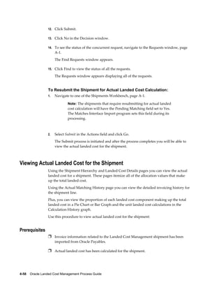 12. Click Submit.

                 13. Click No in the Decision window.

                 14. To see the status of the concurrent request, navigate to the Requests window, page
                      A-1.
                      The Find Requests window appears.

                 15. Click Find to view the status of all the requests.

                      The Requests window appears displaying all of the requests.


                 To Resubmit the Shipment for Actual Landed Cost Calculation:
                 1.   Navigate to one of the Shipments Workbench, page A-1.

                              Note: The shipments that require resubmitting for actual landed
                              cost calculation will have the Pending Matching field set to Yes.
                              The Matches Interface Import program sets this field during its
                              processing.



                 2.   Select Submit in the Actions field and click Go.
                      The Submit process is initiated and after the process completes you will be able to
                      view the actual landed cost for the shipment.



Viewing Actual Landed Cost for the Shipment
                 Using the Shipment Hierarchy and Landed Cost Details pages you can view the actual
                 landed cost for a shipment. These pages itemize all of the allocation values that make
                 up the total landed cost.
                 Using the Actual Matching History page you can view the detailed invoicing history for
                 the shipment line.
                 Plus, you can view the proportion of each landed cost component making up the total
                 landed cost in a Pie Chart or Bar Graph and the unit landed cost calculations in the
                 Calculation History graph.
                 Use this procedure to view actual landed cost for the shipment:


Prerequisites
                 Ì Invoice information related to the Landed Cost Management shipment has been
                      imported from Oracle Payables.

                 Ì Actual landed cost has been calculated for the shipment.




4-58    Oracle Landed Cost Management Process Guide
 