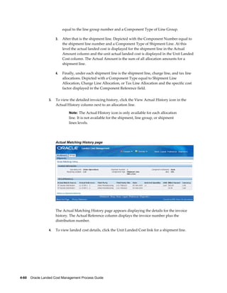 equal to the line group number and a Component Type of Line Group.

                      3.   After that is the shipment line. Depicted with the Component Number equal to
                           the shipment line number and a Component Type of Shipment Line. At this
                           level the actual landed cost is displayed for the shipment line in the Actual
                           Amount column and the unit actual landed cost is displayed in the Unit Landed
                           Cost column. The Actual Amount is the sum of all allocation amounts for a
                           shipment line.

                      4.   Finally, under each shipment line is the shipment line, charge line, and tax line
                           allocations. Depicted with a Component Type equal to Shipment Line
                           Allocation, Charge Line Allocation, or Tax Line Allocation and the specific cost
                           factor displayed in the Component Reference field.


                 3.   To view the detailed invoicing history, click the View Actual History icon in the
                      Actual History column next to an allocation line.

                               Note: The Actual History icon is only available for each allocation
                               line. It is not available for the shipment, line group, or shipment
                               lines levels.




                      Actual Matching History page




                      The Actual Matching History page appears displaying the details for the invoice
                      history. The Actual Reference column displays the invoice number plus the
                      distribution number.

                 4.   To view landed cost details, click the Unit Landed Cost link for a shipment line.




4-60    Oracle Landed Cost Management Process Guide
 