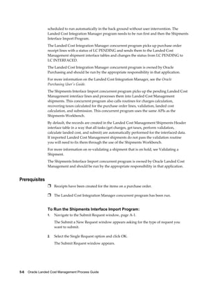 scheduled to run automatically in the back ground without user intervention. The
                 Landed Cost Integration Manager program needs to be run first and then the Shipments
                 Interface Import Program.
                 The Landed Cost Integration Manager concurrent program picks up purchase order
                 receipt lines with a status of LC PENDING and sends them to the Landed Cost
                 Management shipment interface tables and changes the status from LC PENDING to
                 LC INTERFACED.
                 The Landed Cost Integration Manager concurrent program is owned by Oracle
                 Purchasing and should be run by the appropriate responsibility in that application.
                 For more information on the Landed Cost Integration Manager, see the Oracle
                 Purchasing User's Guide.
                 The Shipments Interface Import concurrent program picks up the pending Landed Cost
                 Management interface lines and processes them into Landed Cost Management
                 shipments. This concurrent program also calls routines for charges calculation,
                 recovering taxes calculated for the purchase order lines, validation, landed cost
                 calculation, and submission. This concurrent program uses the same APIs as the
                 Shipments Workbench.
                 By default, the records are created in the Landed Cost Management Shipments Header
                 interface table in a way that all tasks (get charges, get taxes, perform validation,
                 calculate landed cost, and submit) are automatically performed for the interfaced data.
                 If imported Landed Cost Management shipments do not pass the validation routine
                 you will need to fix them through the use of the Shipments Workbench.
                 For more information on re-validating a shipment that is on hold, see Validating a
                 Shipment.
                 The Shipments Interface Import concurrent program is owned by Oracle Landed Cost
                 Management and should be run by the appropriate responsibility in that application.


Prerequisites
                 Ì Receipts have been created for the items on a purchase order.

                 Ì The Landed Cost Integration Manager concurrent program has been run.


                 To Run the Shipments Interface Import Program:
                 1.   Navigate to the Submit Request window, page A-1.
                      The Submit a New Request window appears asking for the type of request you
                      want to submit.

                 2.   Select the Single Request option and click OK.
                      The Submit Request window appears.




5-6    Oracle Landed Cost Management Process Guide
 