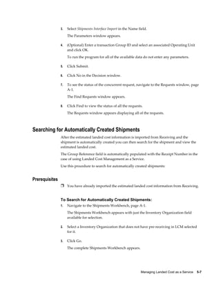 3.   Select Shipments Interface Import in the Name field.
                     The Parameters window appears.

                4.   (Optional) Enter a transaction Group ID and select an associated Operating Unit
                     and click OK.
                     To run the program for all of the available data do not enter any parameters.

                5.   Click Submit.

                6.   Click No in the Decision window.

                7.   To see the status of the concurrent request, navigate to the Requests window, page
                     A-1.
                     The Find Requests window appears.

                8.   Click Find to view the status of all the requests.
                     The Requests window appears displaying all of the requests.



Searching for Automatically Created Shipments
                After the estimated landed cost information is imported from Receiving and the
                shipment is automatically created you can then search for the shipment and view the
                estimated landed cost.
                The Group Reference field is automatically populated with the Receipt Number in the
                case of using Landed Cost Management as a Service.
                Use this procedure to search for automatically created shipments:


Prerequisites
                Ì You have already imported the estimated landed cost information from Receiving.


                To Search for Automatically Created Shipments:
                1.   Navigate to the Shipments Workbench, page A-1.
                     The Shipments Workbench appears with just the Inventory Organization field
                     available for selection.

                2.   Select a Inventory Organization that does not have pre-receiving in LCM selected
                     for it.

                3.   Click Go.
                     The complete Shipments Workbench appears.




                                                                     Managing Landed Cost as a Service    5-7
 