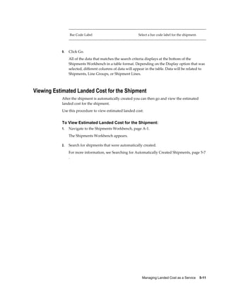 Bar Code Label                             Select a bar code label for the shipment.




           9.   Click Go.
                All of the data that matches the search criteria displays at the bottom of the
                Shipments Workbench in a table format. Depending on the Display option that was
                selected, different columns of data will appear in the table. Data will be related to
                Shipments, Line Groups, or Shipment Lines.



Viewing Estimated Landed Cost for the Shipment
           After the shipment is automatically created you can then go and view the estimated
           landed cost for the shipment.
           Use this procedure to view estimated landed cost:


           To View Estimated Landed Cost for the Shipment:
           1.   Navigate to the Shipments Workbench, page A-1.
                The Shipments Workbench appears.

           2.   Search for shipments that were automatically created.
                For more information, see Searching for Automatically Created Shipments, page 5-7
                .




                                                             Managing Landed Cost as a Service    5-11
 