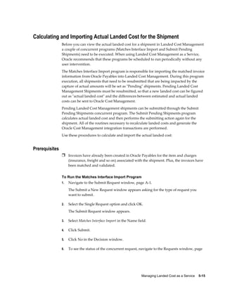 Calculating and Importing Actual Landed Cost for the Shipment
                Before you can view the actual landed cost for a shipment in Landed Cost Management
                a couple of concurrent programs (Matches Interface Import and Submit Pending
                Shipments) need to be executed. When using Landed Cost Management as a Service,
                Oracle recommends that these programs be scheduled to run periodically without any
                user intervention.
                The Matches Interface Import program is responsible for importing the matched invoice
                information from Oracle Payables into Landed Cost Management. During this program
                execution, all shipments that need to be resubmitted that are being impacted by the
                capture of actual amounts will be set as "Pending" shipments. Pending Landed Cost
                Management Shipments must be resubmitted, so that a new landed cost can be figured
                out as "actual landed cost" and the differences between estimated and actual landed
                costs can be sent to Oracle Cost Management.
                Pending Landed Cost Management shipments can be submitted through the Submit
                Pending Shipments concurrent program. The Submit Pending Shipments program
                calculates actual landed cost and then performs the submitting action again for the
                shipment. All of the routines necessary to recalculate landed costs and generate the
                Oracle Cost Management integration transactions are performed.
                Use these procedures to calculate and import the actual landed cost:


Prerequisites
                Ì Invoices have already been created in Oracle Payables for the item and charges
                     (insurance, freight and so on) associated with the shipment. Plus, the invoices have
                     been matched and validated.


                To Run the Matches Interface Import Program
                1.   Navigate to the Submit Request window, page A-1.
                     The Submit a New Request window appears asking for the type of request you
                     want to submit.

                2.   Select the Single Request option and click OK.
                     The Submit Request window appears.

                3.   Select Matches Interface Import in the Name field.

                4.   Click Submit.

                5.   Click No in the Decision window.

                6.   To see the status of the concurrent request, navigate to the Requests window, page




                                                                   Managing Landed Cost as a Service    5-15
 