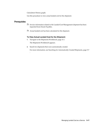 Calculation History graph.
                Use this procedure to view actual landed cost for the shipment:


Prerequisites
                Ì Invoice information related to the Landed Cost Management shipment has been
                     imported from Oracle Payables.

                Ì Actual landed cost has been calculated for the shipment.


                To View Actual Landed Cost for the Shipment:
                1.   Navigate to the Shipments Workbench, page A-1.
                     The Shipments Workbench appears.

                2.   Search for shipments that were automatically created.
                     For more information, see Searching for Automatically Created Shipments, page 5-7
                     .




                                                                 Managing Landed Cost as a Service    5-17
 