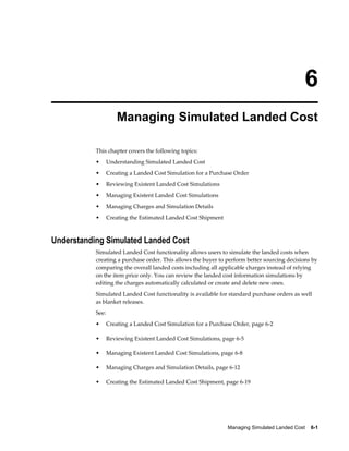 6
                      Managing Simulated Landed Cost

           This chapter covers the following topics:
           •      Understanding Simulated Landed Cost
           •      Creating a Landed Cost Simulation for a Purchase Order
           •      Reviewing Existent Landed Cost Simulations
           •      Managing Existent Landed Cost Simulations
           •      Managing Charges and Simulation Details
           •      Creating the Estimated Landed Cost Shipment



Understanding Simulated Landed Cost
           Simulated Landed Cost functionality allows users to simulate the landed costs when
           creating a purchase order. This allows the buyer to perform better sourcing decisions by
           comparing the overall landed costs including all applicable charges instead of relying
           on the item price only. You can review the landed cost information simulations by
           editing the charges automatically calculated or create and delete new ones.
           Simulated Landed Cost functionality is available for standard purchase orders as well
           as blanket releases.
           See:
           •      Creating a Landed Cost Simulation for a Purchase Order, page 6-2

           •      Reviewing Existent Landed Cost Simulations, page 6-5

           •      Managing Existent Landed Cost Simulations, page 6-8

           •      Managing Charges and Simulation Details, page 6-12

           •      Creating the Estimated Landed Cost Shipment, page 6-19




                                                                Managing Simulated Landed Cost    6-1
 