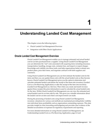 1
    Understanding Landed Cost Management

          This chapter covers the following topics:
          •   Oracle Landed Cost Management Overview
          •   Integration with Other Oracle Applications



Oracle Landed Cost Management Overview
          Oracle Landed Cost Management enables you to manage estimated and actual landed
          cost for an item purchased from a supplier. Using Oracle Landed Cost Management
          you can determine the "real" costs associated with acquiring items including insurance,
          transportation, handling, storage costs, container fees, and import or export charges.
          Knowledge and visibility into these trade costs help organizations better evaluate new
          product plans, price their items, and negotiate contracts with both suppliers and
          customers.
          Using Oracle Landed Cost Management you can first estimate the landed costs for the
          items and then you can update those costs with the actual landed costs as they become
          known. Oracle Landed Cost Management gives you the option to determine and
          calculate estimated landed costs before the receipt of the items into inventory (Landed
          Cost as a Pre-Receiving Application) or after the receipt of the item into inventory
          (Landed Cost Management as a Service). Then when you create and match invoices
          against those receipts this price information is used to calculate the actual landed costs
          for the item. Within Oracle Landed Cost Management you can view the estimated and
          actual landed costs for an item side by side. This gives you valuable information about
          the landed cost for an item and where cost improvement can made.
          During the processing of landed costs using Oracle Landed Cost Management,
          inventory valuations for various cost methods are maintained providing better visibility
          into individual items profitability and an organizations outstanding exposure. This data
          provides insight for item forecasting and budgeting and provides clear evidence of the
          detailed accumulation of expenses for regulatory requirements and reporting.
          For more detailed information on using Oracle Landed Cost Management, see
          Understanding Landed Cost as a Pre-Receiving Application, page 4-2 and




                                                         Understanding Landed Cost Management    1-1
 