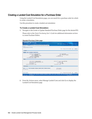 Creating a Landed Cost Simulation for a Purchase Order
                 Using the Landed Cost Simulations page, you can search for a purchase order for which
                 to create a simulation.
                 Use this procedure to create a landed cost simulation:


                 To Create a Landed Cost Simulation:
                 1.   Navigate to the Create or Update Standard Purchase Order page for the desired PO.
                      Please refer to the Oracle Purchasing User's Guide for additional information on how
                      to create Purchase Orders.


                      Standard Purchase Order page




                 2.   From the Actions menu, select Manage Landed Costs and click Go to display the
                      Landed Cost Simulation page.




6-2    Oracle Landed Cost Management Process Guide
 