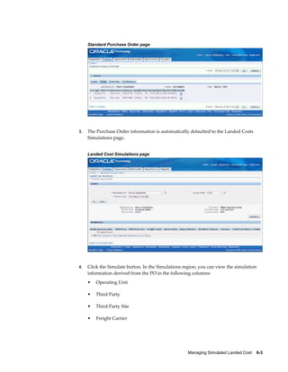 Standard Purchase Order page




3.   The Purchase Order information is automatically defaulted to the Landed Costs
     Simulations page.


     Landed Cost Simulations page




4.   Click the Simulate button. In the Simulations region, you can view the simulation
     information derived from the PO in the following columns:
     •   Operating Unit

     •   Third Party

     •   Third Party Site

     •   Freight Carrier




                                                     Managing Simulated Landed Cost    6-3
 