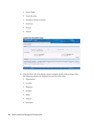 •   Source Order

                      •   Source Revision

                      •   Simulation Version Currency

                      •   Total Cost

                      •   Firmed

                      •   Actions



                      Landed Cost Simulations page




                 5.   Click the Show link in the Details column to display details of the purchase order.
                      The following columns are displayed for each line of the order:
                      •   Organization

                      •   Location

                      •   Shipment

                      •   Number

                      •   Status

                      •   Amount

                      •   Simulated




6-4    Oracle Landed Cost Management Process Guide
 