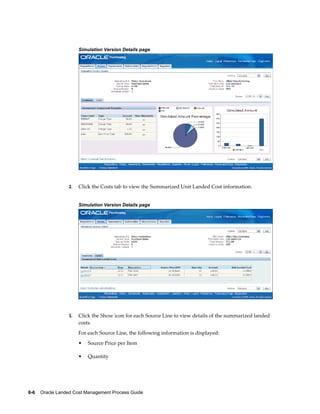 Simulation Version Details page




                 2.   Click the Costs tab to view the Summarized Unit Landed Cost information.


                      Simulation Version Details page




                 3.   Click the Show icon for each Source Line to view details of the summarized landed
                      costs.
                      For each Source Line, the following information is displayed:
                      •   Source Price per Item

                      •   Quantity




6-6    Oracle Landed Cost Management Process Guide
 