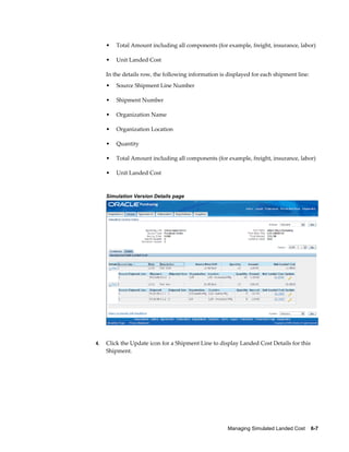 •   Total Amount including all components (for example, freight, insurance, labor)

     •   Unit Landed Cost

     In the details row, the following information is displayed for each shipment line:
     •   Source Shipment Line Number

     •   Shipment Number

     •   Organization Name

     •   Organization Location

     •   Quantity

     •   Total Amount including all components (for example, freight, insurance, labor)

     •   Unit Landed Cost



     Simulation Version Details page




4.   Click the Update icon for a Shipment Line to display Landed Cost Details for this
     Shipment.




                                                      Managing Simulated Landed Cost    6-7
 