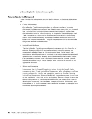 Understanding Landed Cost as a Service, page 5-2.


Features of Landed Cost Management
                 Oracle Landed Cost Management provides several features. A few of the key features
                 are:
                 •   Charge Management
                     Oracle Landed Cost Management collects an unlimited number of estimated
                     charges and enables you to configure how theses charges are applied to a shipment
                     line, a group of lines within a shipment, or an entire shipment. It applies these
                     charges based on weight, volume, quantity, or the value of the items being traded.
                     These charges can be categorized by different cost factors which will ultimately
                     govern the behavior in how they are included in a total landed cost calculation.
                     Once actual amounts are received, Charge Management records the new value for
                     comparison with the earlier estimates.

                 •   Landed Cost Calculation
                     The Oracle Landed Cost Management Calculation process provides the ability to
                     calculate the estimated landed cost based on charges manually assigned and
                     automatically allocated based on the configuration of the charge lines. It also
                     calculates the actual landed costs by prorating the actual invoices and proportional
                     taxes to obtain the variances between what was estimated and what was charged.
                     Cost components summed in the calculation remain stored at the most granular
                     level for detailed tracking of charge amounts while variances are updated to the
                     appropriate accounts.

                 •   Shipments Workbench
                     It is common that the financial flows do not mirror the physical supply chain
                     transactional flows. Oracle Landed Cost Management helps to link these two flows
                     together and provides visibility and traceability from one to the other. With the
                     Landed Cost Management Shipment Workbench, companies can view the real time
                     accrual updates for a particular receipt or shipment. They can validate the accuracy
                     of a suppliers estimate by comparing estimated and actual costs and can view the
                     percentage of a particular cost component for a particular item. Additionally, you
                     can make use of all the flexible Oracle and E-Business Suite tools to meet your own
                     customized reporting requirements.




1-2    Oracle Landed Cost Management Process Guide
 