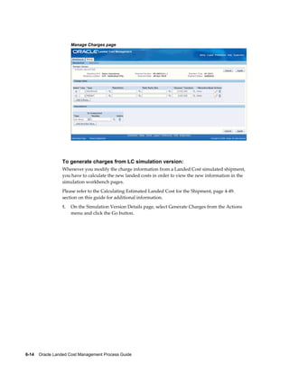 Manage Charges page




                 To generate charges from LC simulation version:
                 Whenever you modify the charge information from a Landed Cost simulated shipment,
                 you have to calculate the new landed costs in order to view the new information in the
                 simulation workbench pages.
                 Please refer to the Calculating Estimated Landed Cost for the Shipment, page 4-49.
                 section on this guide for additional information.
                 1.   On the Simulation Version Details page, select Generate Charges from the Actions
                      menu and click the Go button.




6-14    Oracle Landed Cost Management Process Guide
 