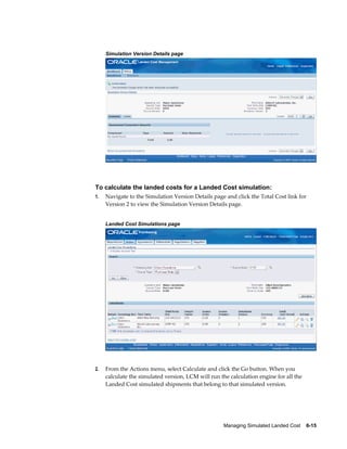 Simulation Version Details page




To calculate the landed costs for a Landed Cost simulation:
1.   Navigate to the Simulation Version Details page and click the Total Cost link for
     Version 2 to view the Simulation Version Details page.


     Landed Cost Simulations page




2.   From the Actions menu, select Calculate and click the Go button. When you
     calculate the simulated version, LCM will run the calculation engine for all the
     Landed Cost simulated shipments that belong to that simulated version.




                                                     Managing Simulated Landed Cost    6-15
 