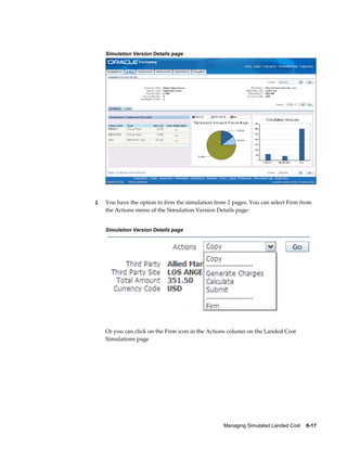 Simulation Version Details page




2.   You have the option to firm the simulation from 2 pages. You can select Firm from
     the Actions menu of the Simulation Version Details page:


     Simulation Version Details page




     Or you can click on the Firm icon in the Actions column on the Landed Cost
     Simulations page




                                                   Managing Simulated Landed Cost    6-17
 