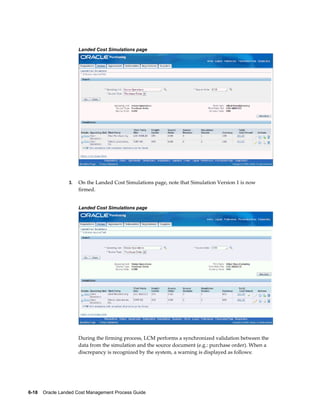 Landed Cost Simulations page




                 3.   On the Landed Cost Simulations page, note that Simulation Version 1 is now
                      firmed.


                      Landed Cost Simulations page




                      During the firming process, LCM performs a synchronized validation between the
                      data from the simulation and the source document (e.g.: purchase order). When a
                      discrepancy is recognized by the system, a warning is displayed as follows:




6-18    Oracle Landed Cost Management Process Guide
 