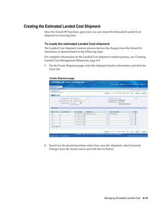 Creating the Estimated Landed Cost Shipment
           Once the firmed PO has been approved, you can create the Estimated Landed Cost
           shipment at receiving time.


           To create the estimated Landed Cost shipment:
           The Landed Cost shipment creation process derives the charges from the firmed LC
           simulation as demonstrated in the following steps.
           For complete information on the Landed Cost shipment creation process, see: Creating
           Landed Cost Management Shipments, page 4-8.
           1.   On the Create Shipment page, enter the shipment header information and click the
                Lines tab.


                Create Shipment page




           2.   Search for the desired purchase order lines, save the shipment, select Generate
                Charges from the Action menu and click the Go button.




                                                               Managing Simulated Landed Cost    6-19
 