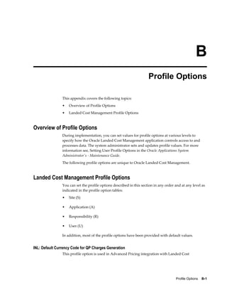 B
                                                                      Profile Options

                This appendix covers the following topics:
                •   Overview of Profile Options
                •   Landed Cost Management Profile Options



Overview of Profile Options
                During implementation, you can set values for profile options at various levels to
                specify how the Oracle Landed Cost Management application controls access to and
                processes data. The system administrator sets and updates profile values. For more
                information see, Setting User Profile Options in the Oracle Applications System
                Administrator's - Maintenance Guide.
                The following profile options are unique to Oracle Landed Cost Management.



Landed Cost Management Profile Options
                You can set the profile options described in this section in any order and at any level as
                indicated in the profile option tables:
                •   Site (S)

                •   Application (A)

                •   Responsibility (R)

                •   User (U)

                In addition, most of the profile options have been provided with default values.


INL: Default Currency Code for QP Charges Generation
                This profile option is used in Advanced Pricing integration with Landed Cost




                                                                                       Profile Options    B-1
 