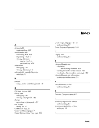  
                                                                           Index

                                       Create Shipment page, 4-8, 4-12
A                                        understanding, 3-7
                                       Create Shipment Type page, 2-13
Actions field
   understanding, 3-13
actual landed cost                     D
   calculating, 4-56, 5-15             Display field
   importing, 4-56, 5-15                 understanding, 3-3
   viewing shipment
         as a service, 5-16            E
         pre-receiving, 4-58
                                       estimated landed cost
associations
                                          calculating
   managing, 4-43
                                               pre-receiving shipment, 4-49
   viewing shipment, 4-46
                                          viewing for landed cost as service, 5-11
automatically created shipments
                                          viewing for shipments (pre-receiving), 4-51
   searching, 5-7
                                       estimated landed cost information
                                          importing from Receiving, 5-5
B
benefits                               F
  using Landed Cost Management, 1-3
                                       Find Shipments section
                                          understanding, 3-6
C
Calculate process, 4-49                G
charge lines
                                       Generate Charges process, 4-35
   managing, 4-36
   viewing for shipment, 4-41
                                       I
charges
   generating for shipment, 4-35       Inventory organization context
cost factors                              understanding, 3-3
   setting up, 2-7                     inventory organization options
Cost Factors page, 2-7                    setting up, 2-2
Create Cost Factor page, 2-7
Create Shipment Line Type page, 2-11   L



                                                                                 Index-1
 