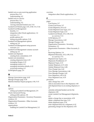 landed cost as a pre-receiving application         overview
   process flow, 4-3                                 integration other Oracle applications, 1-4
   understanding, 4-2
landed cost as a service                           P
   process flow, 5-3
                                                   pages
   understanding, 5-2
                                                     Cost Factors, 2-7
   viewing estimated landed cost, 5-11
                                                     Create Cost Factor, 2-7
Landed Cost Details page, 4-51, 4-58, 5-11, 5-16
                                                     Create Shipment, 4-8, 4-12
Landed Cost Management
                                                     Create Shipment Line Type, 2-11
   benefits, 1-3
                                                     Create Shipment Type, 2-13
   integration other Oracle applications, 1-4
                                                     Landed Cost Details, 4-51, 4-58, 5-16
   overview, 1-1
                                                           as a service, 5-11
   profile options, B-1
                                                     LCM Options, 2-9
   setting up profile options, 2-18
                                                     Manage Associations, 4-43
Landed Cost Management options
                                                     Manage Charges, 4-36
   setting up, 2-9
                                                     Organization Parameters - Inventory
Landed Cost Management setup process
                                                     Parameters, 2-2
   overview, 2-1
                                                     Organization Parameters - Other Accounts, 2-
Landed Cost Management variance account
                                                     2
   setting up, 2-2
                                                     Receiving Options, 2-4
landed cost shipment
                                                     Shipment Hierarchy, 4-51, 4-58, 5-16
   creating from a simulation, 6-19
                                                           as a service, 5-11
landed cost simulations
                                                     Shipment Line Types, 2-11
   creating shipments from, 6-19
                                                     Shipments Workbench, 5-7
   managing charges, 6-12
                                                     Shipment Types, 2-13
   managing existent, 6-8
                                                     Update Shipment, 4-17, 4-24
   managing simulation details, 6-12
                                                     Update Shipment Line, 4-28
   reviewing existing, 6-5
                                                     View Charge Line, 4-41
LCM Options page, 2-9
                                                     View Manage Associations, 4-46
                                                     View Manage Charges, 4-41
M                                                    View Shipment, 4-30, 4-32
Manage Associations page, 4-43                       View Shipment Line, 4-33
Manage Charges page, 4-36                          procedure
Matches Interface Import program, 4-56, 5-15         add a charge line, 4-39
                                                     add an association line to the shipment, 4-45
O                                                    add shipment lines to an existing shipment, 4-
                                                     27
options
                                                     calculate estimated landed cost for the
  setting up Landed Cost Management, 2-9
                                                     shipment, 4-50
Oracle Advanced Pricing
                                                     create Landed Cost Management shipments,
  setting profile options, 2-8
                                                     4-8
Organization Parameters - Inventory Parameters
                                                     delete a charge line or association, 4-39
window, 2-2
                                                     delete a shipment line type, 2-13
Organization Parameters - Other Accounts
                                                     delete shipment types, 2-18
window, 2-2
                                                     enter shipment lines for a shipment, 4-12
organizations
                                                     generating charges for the shipment, 4-35
  enabling for Landed Cost Management, 2-2




Index-2
 