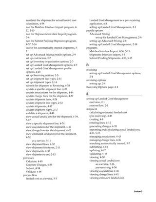 resubmit the shipment for actual landed cost        Landed Cost Management as a pre-receiving
  calculation, 4-58                                   application, 4-3
  run the Matches Interface Import program, 4-        setting up Landed Cost Management, 2-1
  57, 5-15                                          profile options
  run the Shipments Interface Import program,         Advanced Pricing
  5-6                                                        set up for Landed Cost Management, 2-8
  run the Submit Pending Shipments program,           setting up Advanced Pricing, 2-8
  4-57, 5-16                                          setting up Landed Cost Management, 2-18
  search for automatically created shipments, 5-    programs
  7                                                   Matches Interface Import, 4-56, 5-15
  set up Advanced Pricing profile options, 2-9        Shipments Interface Import, 5-5
  set up cost factors, 2-7                            Submit Pending Shipments, 4-56, 5-15
  set up Inventory organization options, 2-3
  set up Landed Cost Management options, 2-9        R
  set up Landed Cost Management profile
                                                    receiving
  options, 2-20
                                                       setting up Landed Cost Management options,
  set up Receiving options, 2-5
                                                       2-4
  set up shipment line types, 2-11
                                                    receiving options
  set up shipment types, 2-14
                                                       setting up, 2-4
  submit the shipment to Receiving, 4-55
                                                    Receiving Options page, 2-4
  update a specific shipment line, 4-28
  update associations for the shipment, 4-44
                                                    S
  update charge lines for the shipment, 4-37
  update shipment lines, 4-24                       setting up Landed Cost Management
  update shipment line types, 2-12                     overview, 2-1
  update shipments, 4-17                               process flow, 2-1
  update shipment types, 2-17                       shipment
  validate a shipment, 4-48                            calculating estimated landed cost
  view actual landed cost for the shipment, 4-59,      (pre-receiving), 4-49
  5-17                                                 creating, 4-8
  view a specific shipment line, 4-34                  entering lines, 4-12
  view associations for the shipment, 4-46             generating charges, 4-35
  view charge lines for the shipment, 4-42             importing and calculating actual landed cost,
  view estimated landed cost for the shipment,         4-56, 5-15
  4-52                                                 managing associations, 4-43
        as a service, 5-11                             managing charge lines, 4-36
  view shipment lines, 4-32                            searching automatically created, 5-7
  view shipment line types, 2-11                       submitting, 4-54
  view shipments, 4-30                                 updating, 4-17
  view shipment types, 2-13                            validating, 4-48
processes                                              viewing, 4-30
  Calculate, 4-49                                      viewing actual landed cost
  Generate Charges, 4-35                                     as a service, 5-16
  Submit, 4-54                                               pre-receiving, 4-58
  Validate, 4-48                                       viewing associations, 4-46
process flow                                           viewing charge lines, 4-41
  landed cost as a service, 5-3                        viewing estimated landed cost




                                                                                              Index-3
 