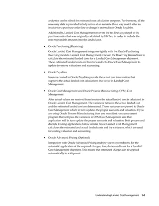 and price can be edited for estimated cost calculation purposes. Furthermore, all the
    necessary data is provided to help arrive at an accurate three way match after an
    invoice for a purchase order line or charge is entered into Oracle Payables.
    Additionally, Landed Cost Management recovers the tax lines associated to the
    purchase order that was originally calculated by EB-Tax, in order to include the
    non-recoverable amounts into the landed cost.

•   Oracle Purchasing (Receiving)
    Oracle Landed Cost Management integrates tightly with the Oracle Purchasing
    Receiving module. Landed Cost Management relies on the Receiving transactions to
    calculate the estimated landed costs for a Landed Cost Management shipment.
    These estimated landed costs are then forwarded to Oracle Cost Management to
    update inventory valuations and accounting.

•   Oracle Payables
    Invoices created in Oracle Payables provide the actual cost information that
    supports the actual landed cost calculations that occur in Landed Cost
    Management.

•   Oracle Cost Management and Oracle Process Manufacturing (OPM) Cost
    Management
    After actual values are received from invoices the actual landed cost is calculated in
    Oracle Landed Cost Management. The variances between the actual landed cost
    and the estimated landed cost are determined. Those variances are passed to Oracle
    Cost Management which in turn updates the proper accounts and valuation. If you
    are using Oracle Process Manufacturing than you must first run a concurrent
    program that will pass the variances to OPM Cost Management and that
    application will in turn update the proper accounts and valuation. Both process and
    discrete Costing applications follow similar flows: Landed Cost Management
    calculates the estimated and actual landed costs and the variances, which are used
    for costing valuation and accounting.

•   Oracle Advanced Pricing (Optional)
    Integration with Oracle Advanced Pricing enables you to set conditions for the
    automatic application of the required charges, fees, duties and taxes for a Landed
    Cost Management shipment. This means that estimated charges can be applied
    automatically to a shipment.




                                              Understanding Landed Cost Management    1-5
 