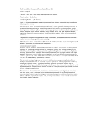 Oracle Landed Cost Management Process Guide, Release 12.1

Part No. E14299-04

Copyright © 2009, 2010, Oracle and/or its affiliates. All rights reserved.

Primary Author:     Jan Lineberry

Contributing Author:     Kelly Houston

Oracle is a registered trademark of Oracle Corporation and/or its affiliates. Other names may be trademarks
of their respective owners.

This software and related documentation are provided under a license agreement containing restrictions on
use and disclosure and are protected by intellectual property laws. Except as expressly permitted in your
license agreement or allowed by law, you may not use, copy, reproduce, translate, broadcast, modify, license,
transmit, distribute, exhibit, perform, publish or display any part, in any form, or by any means. Reverse
engineering, disassembly, or decompilation of this software, unless required by law for interoperability, is
prohibited.

The information contained herein is subject to change without notice and is not warranted to be error-free. If
you find any errors, please report them to us in writing.

If this software or related documentation is delivered to the U.S. Government or anyone licensing it on behalf
of the U.S. Government, the following notice is applicable:

U.S. GOVERNMENT RIGHTS
Programs, software, databases, and related documentation and technical data delivered to U.S. Government
customers are "commercial computer software" or "commercial technical data" pursuant to the applicable
Federal Acquisition Regulation and agency-specific supplemental regulations. As such, the use, duplication,
disclosure, modification, and adaptation shall be subject to the restrictions and license terms set forth in the
applicable Government contract, and, to the extent applicable by the terms of the Government contract, the
additional rights set forth in FAR 52.227-19, Commercial Computer Software License (December 2007). Oracle
USA, Inc., 500 Oracle Parkway, Redwood City, CA 94065.

This software is developed for general use in a variety of information management applications. It is not
developed or intended for use in any inherently dangerous applications, including applications which may
create a risk of personal injury. If you use this software in dangerous applications, then you shall be
responsible to take all appropriate fail-safe, backup, redundancy and other measures to ensure the safe use of
this software. Oracle Corporation and its affiliates disclaim any liability for any damages caused by use of this
software in dangerous applications.

This software and documentation may provide access to or information on content, products and services
from third parties. Oracle Corporation and its affiliates are not responsible for and expressly disclaim all
warranties of any kind with respect to third party content, products and services. Oracle Corporation and its
affiliates will not be responsible for any loss, costs, or damages incurred due to your access to or use of third
party content, products or services.
 