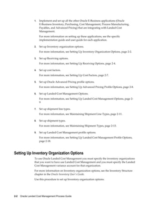 1.   Implement and set up all the other Oracle E-Business applications (Oracle
                      E-Business Inventory, Purchasing, Cost Management, Process Manufacturing,
                      Payables, and Advanced Pricing) that are integrating with Landed Cost
                      Management.
                      For more information on setting up these applications, see the specific
                      implementation guide and user guide for each application.

                 2.   Set up Inventory organization options.
                      For more information, see Setting Up Inventory Organization Options, page 2-2.

                 3.   Set up Receiving options.
                      For more information, see Setting Up Receiving Options, page 2-4.

                 4.   Set up cost factors.
                      For more information, see Setting Up Cost Factors, page 2-7.

                 5.   Set up Oracle Advanced Pricing profile options.
                      For more information, see Setting Up Advanced Pricing Profile Options, page 2-8.

                 6.   Set up Landed Cost Management Options.
                      For more information, see Setting Up Landed Cost Management Options, page 2-
                      9

                 7.   Set up shipment line types.
                      For more information, see Maintaining Shipment Line Types, page 2-11.

                 8.   Set up shipment types.
                      For more information, see Maintaining Shipment Types, page 2-13.

                 9.   Set up Landed Cost Management profile options.
                      For more information, see Setting Up Landed Cost Management Profile Options,
                      page 2-18.



Setting Up Inventory Organization Options
                 To use Oracle Landed Cost Management you must specify the inventory organizations
                 that you want to have use Landed Cost Management and you must specify the Landed
                 Cost Management variance account for that organization.
                 For more information on Inventory organization options, see the Inventory Structure
                 chapter in the Oracle Inventory User's Guide.
                 Use this procedure to set up Inventory organization options:




2-2    Oracle Landed Cost Management Process Guide
 
