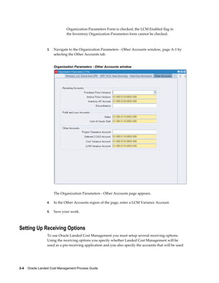 Organization Parameters Form is checked, the LCM Enabled flag in
                              the Inventory Organization Parameters form cannot be checked.



                 3.   Navigate to the Organization Parameters - Other Accounts window, page A-1 by
                      selecting the Other Accounts tab.


                      Organization Parameters - Other Accounts window




                      The Organization Parameters - Other Accounts page appears.

                 4.   In the Other Accounts region of the page, enter a LCM Variance Account.

                 5.   Save your work.



Setting Up Receiving Options
                 To use Oracle Landed Cost Management you must setup several receiving options.
                 Using the receiving options you specify whether Landed Cost Management will be
                 used as a pre-receiving application and you also specify the accounts that will be used




2-4    Oracle Landed Cost Management Process Guide
 