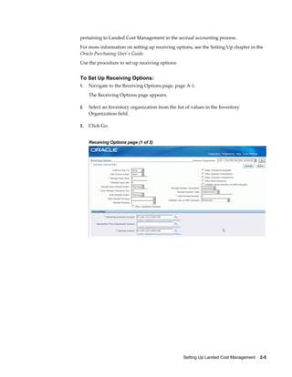 pertaining to Landed Cost Management in the accrual accounting process.
For more information on setting up receiving options, see the Setting Up chapter in the
Oracle Purchasing User's Guide.
Use the procedure to set up receiving options:


To Set Up Receiving Options:
1.   Navigate to the Receiving Options page, page A-1.
     The Receiving Options page appears.

2.   Select an Inventory organization from the list of values in the Inventory
     Organization field.

3.   Click Go.


     Receiving Options page (1 of 2)




                                                  Setting Up Landed Cost Management    2-5
 