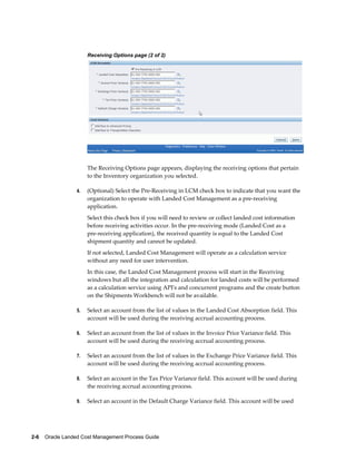 Receiving Options page (2 of 2)




                      The Receiving Options page appears, displaying the receiving options that pertain
                      to the Inventory organization you selected.

                 4.   (Optional) Select the Pre-Receiving in LCM check box to indicate that you want the
                      organization to operate with Landed Cost Management as a pre-receiving
                      application.
                      Select this check box if you will need to review or collect landed cost information
                      before receiving activities occur. In the pre-receiving mode (Landed Cost as a
                      pre-receiving application), the received quantity is equal to the Landed Cost
                      shipment quantity and cannot be updated.
                      If not selected, Landed Cost Management will operate as a calculation service
                      without any need for user intervention.
                      In this case, the Landed Cost Management process will start in the Receiving
                      windows but all the integration and calculation for landed costs will be performed
                      as a calculation service using API's and concurrent programs and the create button
                      on the Shipments Workbench will not be available.

                 5.   Select an account from the list of values in the Landed Cost Absorption field. This
                      account will be used during the receiving accrual accounting process.

                 6.   Select an account from the list of values in the Invoice Price Variance field. This
                      account will be used during the receiving accrual accounting process.

                 7.   Select an account from the list of values in the Exchange Price Variance field. This
                      account will be used during the receiving accrual accounting process.

                 8.   Select an account in the Tax Price Variance field. This account will be used during
                      the receiving accrual accounting process.

                 9.   Select an account in the Default Charge Variance field. This account will be used




2-6    Oracle Landed Cost Management Process Guide
 