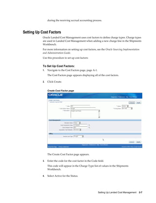 during the receiving accrual accounting process.



Setting Up Cost Factors
            Oracle Landed Cost Management uses cost factors to define charge types. Charge types
            are used in Landed Cost Management when adding a new charge line in the Shipments
            Workbench.
            For more information on setting up cost factors, see the Oracle Sourcing Implementation
            and Administration Guide.
            Use this procedure to set up cost factors:


            To Set Up Cost Factors:
            1.   Navigate to the Cost Factors page, page A-1.
                 The Cost Factors page appears displaying all of the cost factors.

            2.   Click Create.


                 Create Cost Factor page




                 The Create Cost Factor page appears.

            3.   Enter the code for the cost factor in the Code field.
                 This code will appear in the Charge Type list of values in the Shipments
                 Workbench.

            4.   Select Active for the Status.




                                                                Setting Up Landed Cost Management    2-7
 