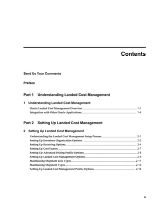  
                                                                                                                   Contents


Send Us Your Comments

Preface


Part 1       Understanding Landed Cost Management

1   Understanding Landed Cost Management
    Oracle Landed Cost Management Overview............................................................................ 1-1
    Integration with Other Oracle Applications............................................................................ 1-4



Part 2       Setting Up Landed Cost Management

2   Setting Up Landed Cost Management
    Understanding the Landed Cost Management Setup Process................................................. 2-1
    Setting Up Inventory Organization Options............................................................................ 2-2
    Setting Up Receiving Options.................................................................................................. 2-4
    Setting Up Cost Factors............................................................................................................. 2-7
    Setting Up Advanced Pricing Profile Options......................................................................... 2-8
    Setting Up Landed Cost Management Options........................................................................2-9
    Maintaining Shipment Line Types......................................................................................... 2-11
    Maintaining Shipment Types................................................................................................. 2-13
    Setting Up Landed Cost Management Profile Options......................................................... 2-18




                                                                                                                                                   iii
 