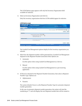 The LCM Options page appears with only the Inventory Organization field
                      available for selection.

                 2.   Select an Inventory Organization and click Go.
                      Only the inventory organizations that have LCM enabled appear for selection.


                      LCM Options page




                      The Landed Cost Management options display for the inventory organization you
                      selected.

                 3.   Select how the shipment number will be generated for a Landed Cost Management
                      shipment in the Shipment Number Generation field. Options are:
                      •   Automatic
                          Use this option when using Landed Cost Management as a Service.

                      •   Manual
                          Use this option when using Landed Cost Management as a pre-receiving
                          application.


                 4.   If Manual is selected for the Shipment Number Generation, then select a Shipment
                      Number Type. Options are:
                      •   Alphanumeric

                      •   Numeric

                      The system defaults Numeric as the Shipment Number Type for automatic shipment
                      number generation.
                      In the case of automatic shipment number generation, the system will start the
                      numbering at "1" and will display the next shipment number that will be created in




2-10    Oracle Landed Cost Management Process Guide
 