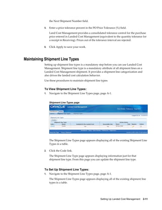the Next Shipment Number field.

           5.   Enter a price tolerance percent in the PO Price Tolerance (%) field.
                Land Cost Management provides a consolidated tolerance control for the purchase
                price entered in Landed Cost Management (equivalent to the quantity tolerance for
                a receipt in Receiving). Prices out of the tolerance interval are rejected.

           6.   Click Apply to save your work.



Maintaining Shipment Line Types
           Setting up shipment line types is a mandatory step before you can use Landed Cost
           Management. Shipment line type is a mandatory attribute of all shipment lines on a
           Landed Cost Management shipment. It provides a shipment line categorization and
           also drives the landed cost calculation behavior.
           Use these procedures to maintain shipment line types:


           To View Shipment Line Types:
           1.   Navigate to the Shipment Line Types page, page A-1.


                Shipment Line Types page




                The Shipment Line Types page appears displaying all of the existing Shipment Line
                Types in a table.

           2.   Click the Code link.
                The Shipment Line Type page appears displaying information just for that
                shipment line type. From this page you can update the shipment line type.


           To Set Up Shipment Line Types:
           1.   Navigate to the Shipment Line Types page, page A-1.
                The Shipment Line Types page appears displaying all of the existing shipment line
                types in a table.




                                                             Setting Up Landed Cost Management    2-11
 