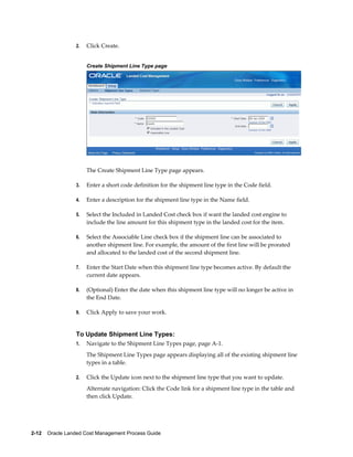 2.   Click Create.


                      Create Shipment Line Type page




                      The Create Shipment Line Type page appears.

                 3.   Enter a short code definition for the shipment line type in the Code field.

                 4.   Enter a description for the shipment line type in the Name field.

                 5.   Select the Included in Landed Cost check box if want the landed cost engine to
                      include the line amount for this shipment type in the landed cost for the item.

                 6.   Select the Associable Line check box if the shipment line can be associated to
                      another shipment line. For example, the amount of the first line will be prorated
                      and allocated to the landed cost of the second shipment line.

                 7.   Enter the Start Date when this shipment line type becomes active. By default the
                      current date appears.

                 8.   (Optional) Enter the date when this shipment line type will no longer be active in
                      the End Date.

                 9.   Click Apply to save your work.


                 To Update Shipment Line Types:
                 1.   Navigate to the Shipment Line Types page, page A-1.
                      The Shipment Line Types page appears displaying all of the existing shipment line
                      types in a table.

                 2.   Click the Update icon next to the shipment line type that you want to update.
                      Alternate navigation: Click the Code link for a shipment line type in the table and
                      then click Update.




2-12    Oracle Landed Cost Management Process Guide
 