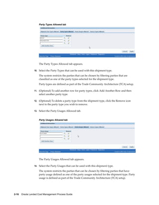 Party Types Allowed tab




                     The Party Types Allowed tab appears.

                 10. Select the Party Types that can be used with this shipment type.

                     The system restricts the parties that can be chosen by filtering parties that are
                     classified as one of the party types selected for the shipment type.
                     Party types are defined as part of the Trade Community Architecture (TCA) setup.

                 11. (Optional) To add another row for party types, click Add Another Row and then
                     select another party type.

                 12. (Optional) To delete a party type from the shipment type, click the Remove icon
                     next to the party type you wish to remove.

                 13. Select the Party Usages Allowed tab.


                     Party Usages Allowed tab




                     The Party Usages Allowed tab appears.

                 14. Select the Party Usages that can be used with this shipment type.

                     The system restricts the parties that can be chosen by filtering parties that have
                     party usage defined as one of the party usages selected for the shipment type. Party
                     usage is defined as part of the Trade Community Architecture (TCA) setup.




2-16    Oracle Landed Cost Management Process Guide
 