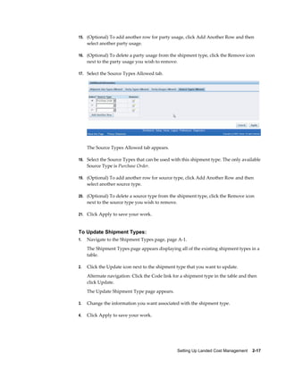 15. (Optional) To add another row for party usage, click Add Another Row and then
     select another party usage.

16. (Optional) To delete a party usage from the shipment type, click the Remove icon
     next to the party usage you wish to remove.

17. Select the Source Types Allowed tab.




     The Source Types Allowed tab appears.

18. Select the Source Types that can be used with this shipment type. The only available
     Source Type is Purchase Order.

19. (Optional) To add another row for source type, click Add Another Row and then
     select another source type.

20. (Optional) To delete a source type from the shipment type, click the Remove icon
     next to the source type you wish to remove.

21. Click Apply to save your work.



To Update Shipment Types:
1.   Navigate to the Shipment Types page, page A-1.
     The Shipment Types page appears displaying all of the existing shipment types in a
     table.

2.   Click the Update icon next to the shipment type that you want to update.
     Alternate navigation: Click the Code link for a shipment type in the table and then
     click Update.
     The Update Shipment Type page appears.

3.   Change the information you want associated with the shipment type.

4.   Click Apply to save your work.




                                                   Setting Up Landed Cost Management    2-17
 
