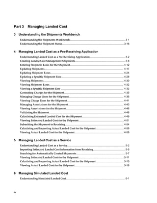 Part 3        Managing Landed Cost

3    Understanding the Shipments Workbench
     Understanding the Shipments Workbench.............................................................................. 3-1
     Understanding the Shipment Status.......................................................................................3-16


4    Managing Landed Cost as a Pre-Receiving Application
     Understanding Landed Cost as a Pre-Receiving Application.................................................. 4-2
     Creating Landed Cost Management Shipments....................................................................... 4-8
     Entering Shipment Lines for the Shipment............................................................................4-12
     Updating Shipments............................................................................................................... 4-17
     Updating Shipment Lines....................................................................................................... 4-24
     Updating a Specific Shipment Line........................................................................................ 4-28
     Viewing Shipments................................................................................................................. 4-30
     Viewing Shipment Lines........................................................................................................ 4-32
     Viewing a Specific Shipment Line ........................................................................................ 4-33
     Generating Charges for the Shipment.................................................................................... 4-35
     Managing Charge Lines for the Shipment............................................................................. 4-36
     Viewing Charge Lines for the Shipment................................................................................ 4-41
     Managing Associations for the Shipment.............................................................................. 4-43
     Viewing Associations for the Shipment................................................................................. 4-46
     Validating the Shipment......................................................................................................... 4-48
     Calculating Estimated Landed Cost for the Shipment........................................................... 4-49
     Viewing Estimated Landed Cost for the Shipment................................................................ 4-51
     Submitting the Shipment to Receiving.................................................................................. 4-54
     Calculating and Importing Actual Landed Cost for the Shipment........................................4-56
     Viewing Actual Landed Cost for the Shipment..................................................................... 4-58


5    Managing Landed Cost as a Service
     Understanding Landed Cost as a Service................................................................................. 5-2
     Importing Estimated Landed Cost Information from Receiving............................................. 5-5
     Searching for Automatically Created Shipments..................................................................... 5-7
     Viewing Estimated Landed Cost for the Shipment................................................................ 5-11
     Calculating and Importing Actual Landed Cost for the Shipment........................................5-15
     Viewing Actual Landed Cost for the Shipment..................................................................... 5-16


6    Managing Simulated Landed Cost
     Understanding Simulated Landed Cost................................................................................... 6-1




iv
 