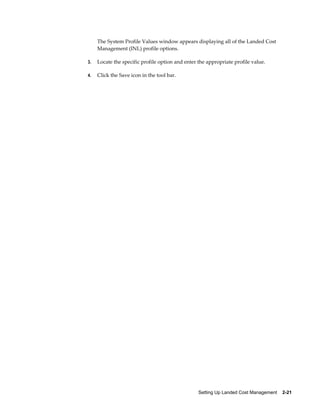 The System Profile Values window appears displaying all of the Landed Cost
     Management (INL) profile options.

3.   Locate the specific profile option and enter the appropriate profile value.

4.   Click the Save icon in the tool bar.




                                                  Setting Up Landed Cost Management    2-21
 