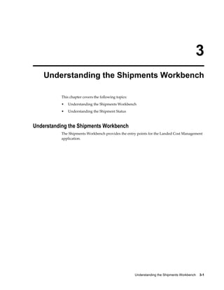 3
    Understanding the Shipments Workbench

           This chapter covers the following topics:
           •   Understanding the Shipments Workbench
           •   Understanding the Shipment Status



Understanding the Shipments Workbench
           The Shipments Workbench provides the entry points for the Landed Cost Management
           application.




                                                       Understanding the Shipments Workbench    3-1
 