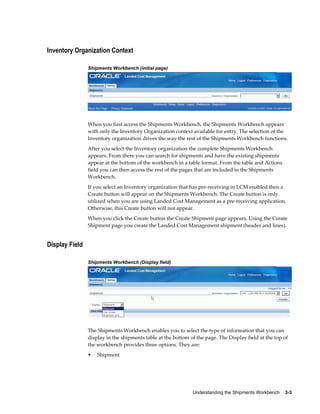 Inventory Organization Context

                Shipments Workbench (initial page)




                When you first access the Shipments Workbench, the Shipments Workbench appears
                with only the Inventory Organization context available for entry. The selection of the
                Inventory organization drives the way the rest of the Shipments Workbench functions.
                After you select the Inventory organization the complete Shipments Workbench
                appears. From there you can search for shipments and have the existing shipments
                appear at the bottom of the workbench in a table format. From the table and Actions
                field you can then access the rest of the pages that are included in the Shipments
                Workbench.
                If you select an Inventory organization that has pre-receiving in LCM enabled then a
                Create button will appear on the Shipments Workbench. The Create button is only
                utilized when you are using Landed Cost Management as a pre-receiving application.
                Otherwise, this Create button will not appear.
                When you click the Create button the Create Shipment page appears. Using the Create
                Shipment page you create the Landed Cost Management shipment (header and lines).


Display Field

                Shipments Workbench (Display field)




                The Shipments Workbench enables you to select the type of information that you can
                display in the shipments table at the bottom of the page. The Display field at the top of
                the workbench provides three options. They are:
                •   Shipment




                                                              Understanding the Shipments Workbench    3-3
 