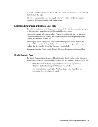 and click Go all the information that matches the search criteria appears in the table at
             the bottom of the page.
             It is not a requirement to enter any search criteria. To retrieve all shipments, line
             groups, or shipments lines just click the Go button.


Shipments, Line Groups, or Shipment Lines Table
             The table at the bottom of the Shipments Workbench displays shipments, line groups,
             or shipment lines depending on the Display field option chosen.
             If the display option is Shipment or Line Groups, from this table you can access the
             Update Shipment page by clicking the Update icon or the View Shipment page by
             clicking the Shipment number link.
             If the display option is Shipment Line, from this table you can access the Update
             Shipment Line page by clicking the Update icon or the View Shipment Line page by
             clicking the Line number link or the Shipment Number link.
             You can also use the Delete icon to delete a shipment, line group, or shipment line.


Create Shipment Page
             The Create Shipment page is accessed by clicking the Create button on the Shipments
             Workbench. The Create Shipment page contains two tabs a Header tab and a Lines tab.

                     Note: The Create button is only available for Inventory organizations
                     that have the Pre-Receiving in LCM check box selected.
                     For information on selecting the Pre-Receiving in LCM check box, see
                     Setting Up Receiving Options, page 2-4




                                                             Understanding the Shipments Workbench    3-7
 