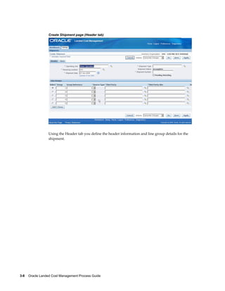 Create Shipment page (Header tab)




                 Using the Header tab you define the header information and line group details for the
                 shipment.




3-8    Oracle Landed Cost Management Process Guide
 