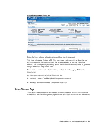 Create Shipment page (Lines tab)




            Using the Lines tab you define the shipment lines for the shipment.
            This page utilizes the Actions field. After you create a shipment, the actions that are
            performed against the shipment using the Actions field are an integral part of the
            Landed Cost Management processing. These actions include processes such as, generate
            charges and calculating landed cost.
            For more information on the Actions field, see the Actions field, page 3-13 section in
            this chapter.
            For more information on creating shipments, see:
            •   Creating Landed Cost Management Shipments, page 4-8

            •   Entering Shipment Lines for a Shipment, page 4-12



Update Shipment Page
            The Update Shipment page is accessed by clicking the Update icon on the Shipments
            Workbench. The Update Shipment page contains two tabs a Header tab and a Lines tab.




                                                          Understanding the Shipments Workbench    3-9
 