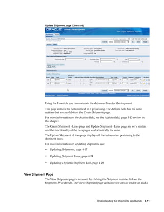 Update Shipment page (Lines tab)




            Using the Lines tab you can maintain the shipment lines for the shipment.
            This page utilizes the Actions field in it processing. The Actions field has the same
            options that are available on the Create Shipment page.
            For more information on the Actions field, see the Actions field, page 3-13 section in
            this chapter.
            The Create Shipment - Lines page and Update Shipment - Lines page are very similar
            and the functionality of the two pages works basically the same.
            The Update Shipment - Lines page displays all the information pertaining to the
            shipment lines.
            For more information on updating shipments, see:
            •   Updating Shipments, page 4-17

            •   Updating Shipment Lines, page 4-24

            •   Updating a Specific Shipment Line, page 4-28



View Shipment Page
            The View Shipment page is accessed by clicking the Shipment number link on the
            Shipments Workbench. The View Shipment page contains two tabs a Header tab and a




                                                         Understanding the Shipments Workbench    3-11
 