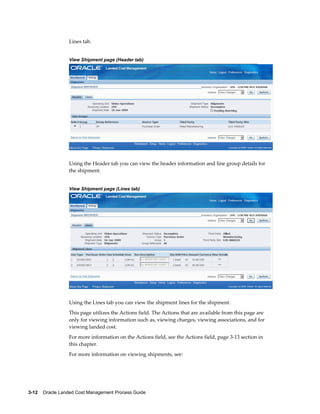 Lines tab.


                 View Shipment page (Header tab)




                 Using the Header tab you can view the header information and line group details for
                 the shipment.


                 View Shipment page (Lines tab)




                 Using the Lines tab you can view the shipment lines for the shipment.
                 This page utilizes the Actions field. The Actions that are available from this page are
                 only for viewing information such as, viewing charges, viewing associations, and for
                 viewing landed cost.
                 For more information on the Actions field, see the Actions field, page 3-13 section in
                 this chapter.
                 For more information on viewing shipments, see:




3-12    Oracle Landed Cost Management Process Guide
 